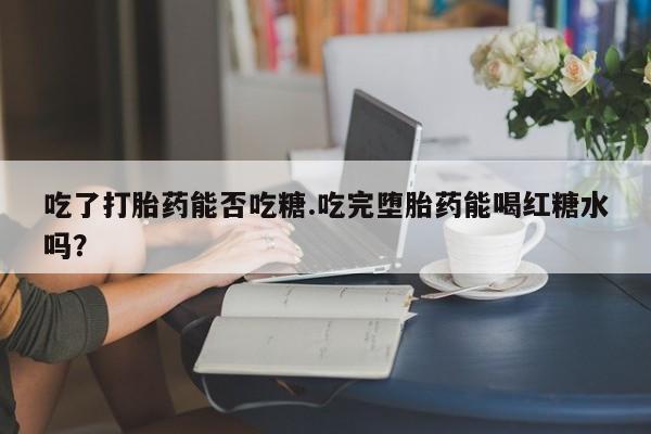 打胎药微信购买官方正品吃了打胎药能否吃糖.吃完堕胎药能喝红糖水吗？