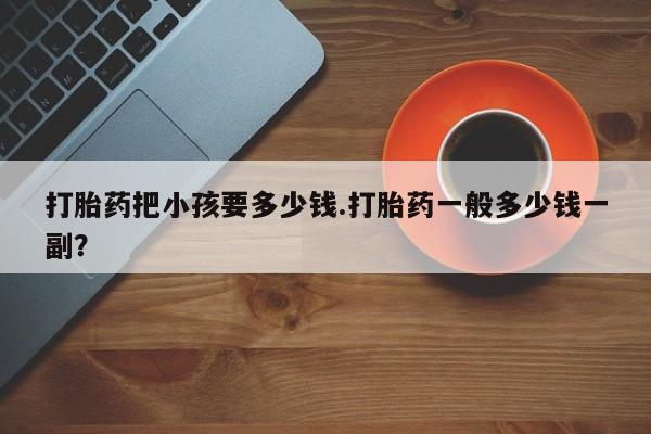 打胎药微信购买官方正品打胎药把小孩要多少钱.打胎药一般多少钱一副？