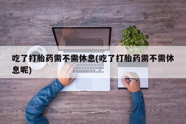 打胎药微信购买官方正品吃了打胎药需不需休息(吃了打胎药需不需休息呢)