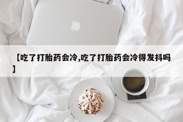 打胎药微信购买官方正品【吃了打胎药会冷,吃了打胎药会冷得发抖吗】