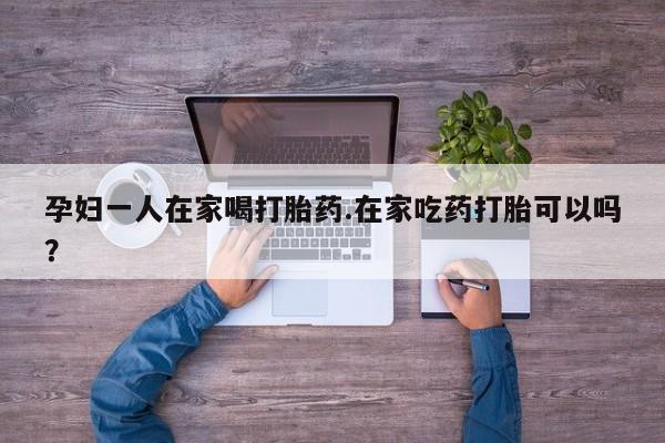 打胎药微信购买官方正品孕妇一人在家喝打胎药.在家吃药打胎可以吗？