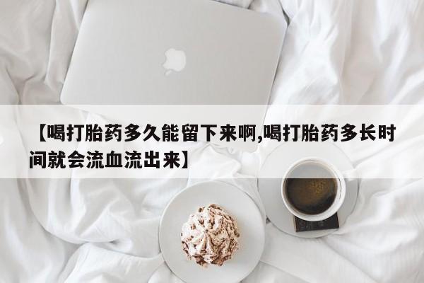 打胎药微信购买官方正品【喝打胎药多久能留下来啊,喝打胎药多长时间就会流血流出来】