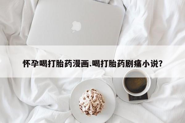 打胎药微信购买官方正品怀孕喝打胎药漫画.喝打胎药剧痛小说？