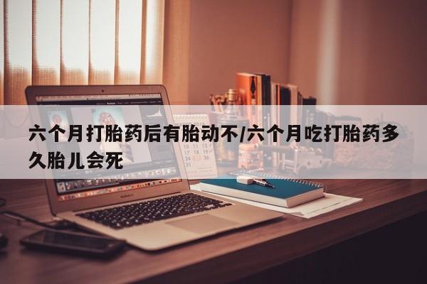 打胎药微信购买官方正品六个月打胎药后有胎动不/六个月吃打胎药多久胎儿会死