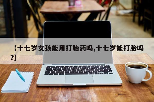 打胎药微信购买官方正品【十七岁女孩能用打胎药吗,十七岁能打胎吗?】