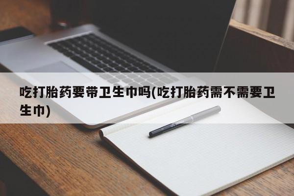 打胎药微信购买官方正品吃打胎药要带卫生巾吗(吃打胎药需不需要卫生巾)
