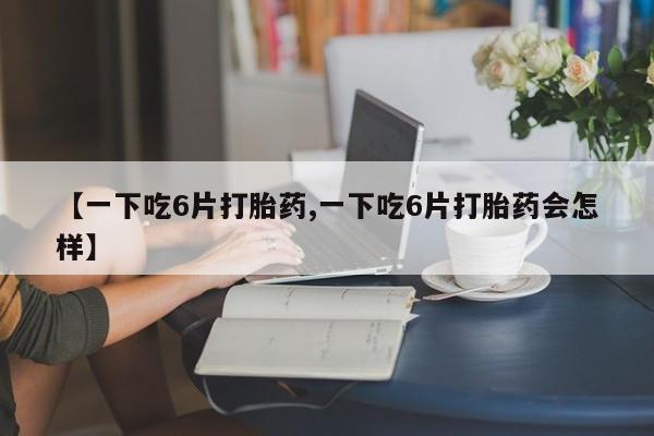 打胎药微信购买官方正品【一下吃6片打胎药,一下吃6片打胎药会怎样】