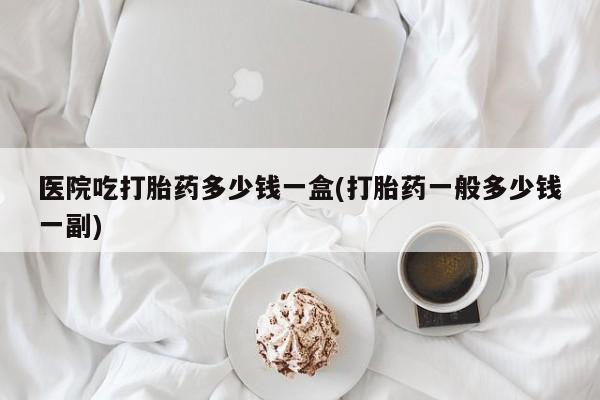打胎药微信购买官方正品医院吃打胎药多少钱一盒(打胎药一般多少钱一副)