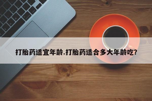 打胎药微信购买官方正品打胎药适宜年龄.打胎药适合多大年龄吃？