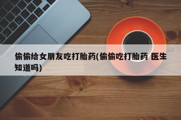 打胎药微信购买官方正品偷偷给女朋友吃打胎药(偷偷吃打胎药 医生知道吗)