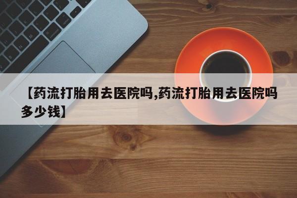 打胎药微信购买官方正品【药流打胎用去医院吗,药流打胎用去医院吗多少钱】