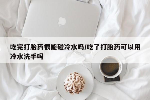 打胎药微信购买官方正品吃完打胎药很能碰冷水吗/吃了打胎药可以用冷水洗手吗