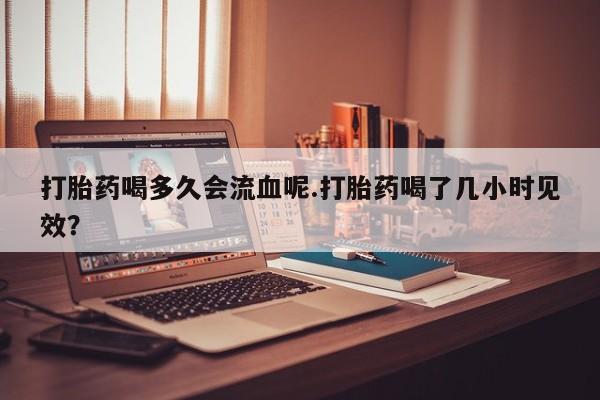 打胎药微信购买官方正品打胎药喝多久会流血呢.打胎药喝了几小时见效？