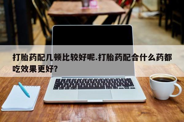 打胎药微信购买官方正品打胎药配几顿比较好呢.打胎药配合什么药都吃效果更好？