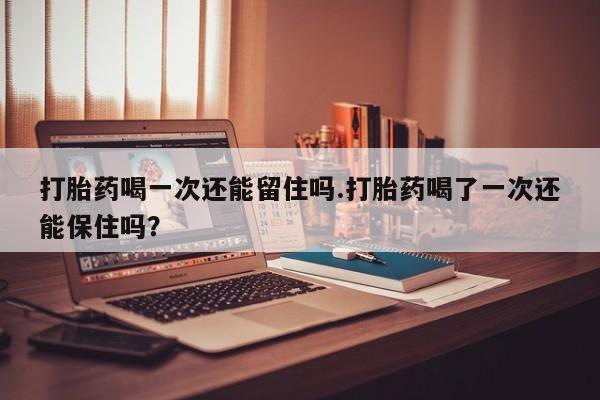 打胎药微信购买官方正品打胎药喝一次还能留住吗.打胎药喝了一次还能保住吗？