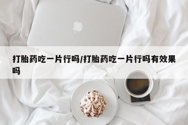 打胎药微信购买官方正品打胎药吃一片行吗/打胎药吃一片行吗有效果吗