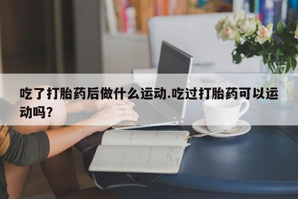 打胎药微信购买官方正品吃了打胎药后做什么运动.吃过打胎药可以运动吗？