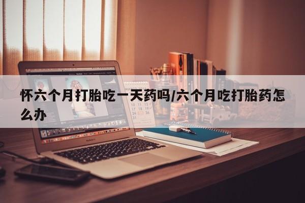 打胎药微信购买官方正品怀六个月打胎吃一天药吗/六个月吃打胎药怎么办