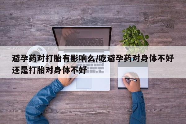 打胎药微信购买官方正品避孕药对打胎有影响么/吃避孕药对身体不好还是打胎对身体不好