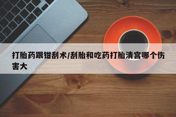 打胎药微信购买官方正品打胎药跟钳刮术/刮胎和吃药打胎清宫哪个伤害大