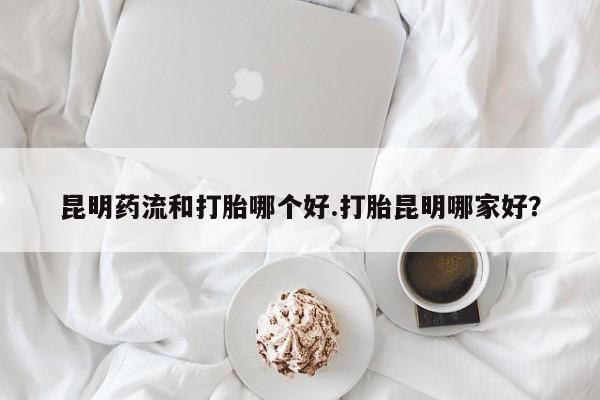 打胎药微信购买官方正品昆明药流和打胎哪个好.打胎昆明哪家好？