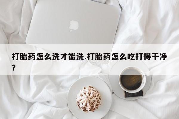 打胎药微信购买官方正品打胎药怎么洗才能洗.打胎药怎么吃打得干净？