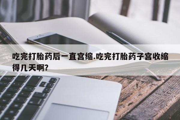 打胎药微信购买官方正品吃完打胎药后一直宫缩.吃完打胎药子宫收缩得几天啊？