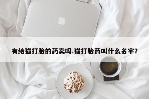 打胎药微信购买官方正品有给猫打胎的药卖吗.猫打胎药叫什么名字？