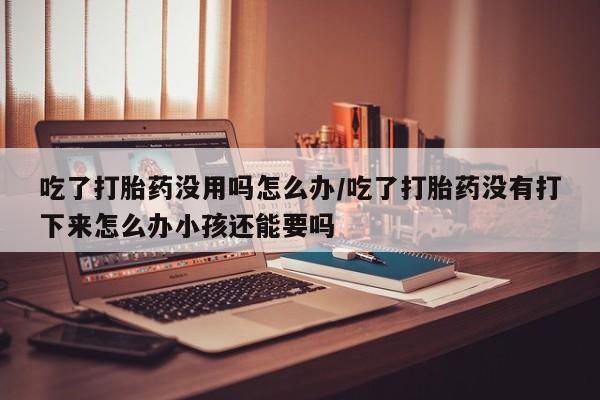 打胎药微信购买官方正品吃了打胎药没用吗怎么办/吃了打胎药没有打下来怎么办小孩还能要吗
