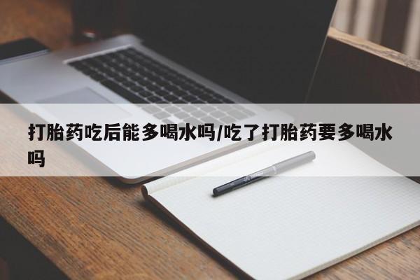 打胎药微信购买官方正品打胎药吃后能多喝水吗/吃了打胎药要多喝水吗