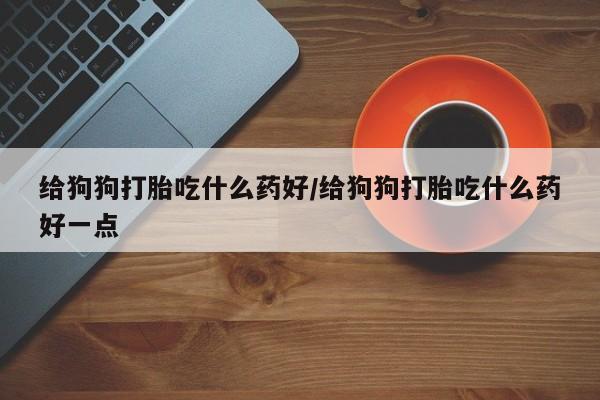 打胎药微信购买官方正品给狗狗打胎吃什么药好/给狗狗打胎吃什么药好一点