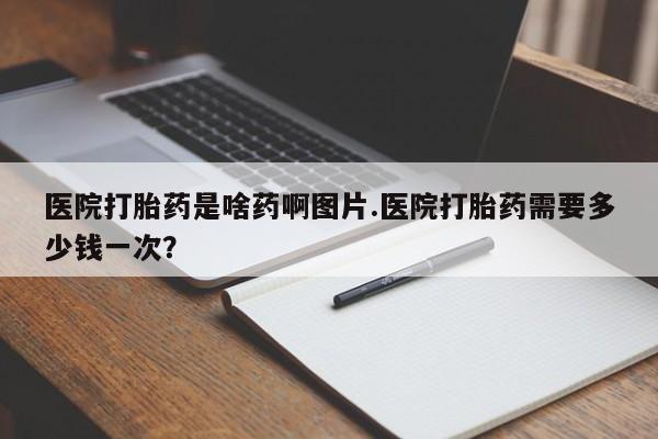 打胎药微信购买官方正品医院打胎药是啥药啊图片.医院打胎药需要多少钱一次？