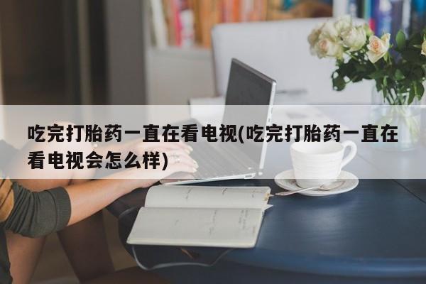 打胎药微信购买官方正品吃完打胎药一直在看电视(吃完打胎药一直在看电视会怎么样)