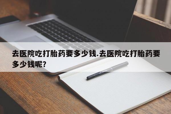 打胎药微信购买官方正品去医院吃打胎药要多少钱.去医院吃打胎药要多少钱呢?
