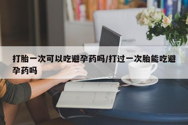 打胎药微信购买官方正品打胎一次可以吃避孕药吗/打过一次胎能吃避孕药吗