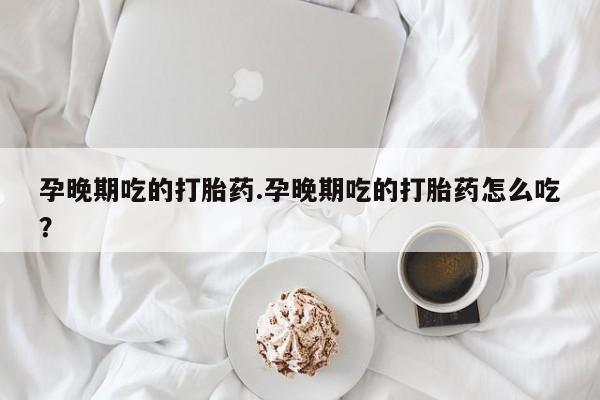 打胎药微信购买官方正品孕晚期吃的打胎药.孕晚期吃的打胎药怎么吃？