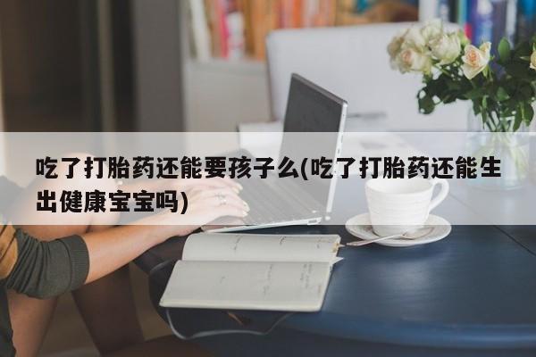打胎药微信购买官方正品吃了打胎药还能要孩子么(吃了打胎药还能生出健康宝宝吗)