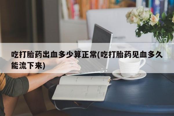 打胎药微信购买官方正品吃打胎药出血多少算正常(吃打胎药见血多久能流下来)