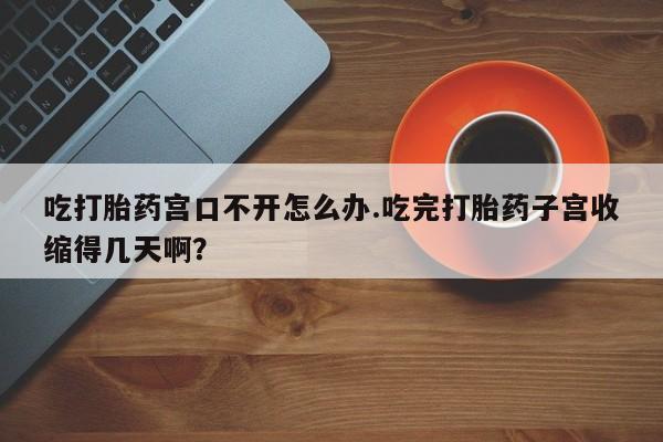 打胎药微信购买官方正品吃打胎药宫口不开怎么办.吃完打胎药子宫收缩得几天啊?