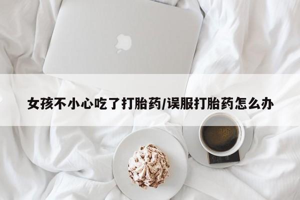 打胎药微信购买官方正品女孩不小心吃了打胎药/误服打胎药怎么办