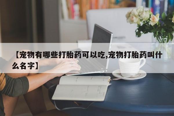 打胎药微信购买官方正品【宠物有哪些打胎药可以吃,宠物打胎药叫什么名字】