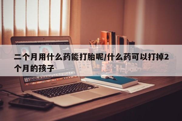 打胎药微信购买官方正品二个月用什么药能打胎呢/什么药可以打掉2个月的孩子