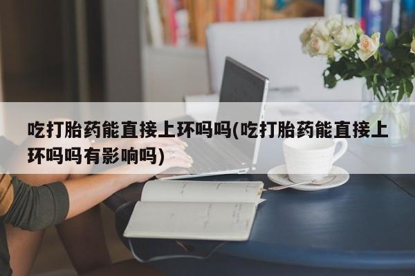 打胎药微信购买官方正品吃打胎药能直接上环吗吗(吃打胎药能直接上环吗吗有影响吗)
