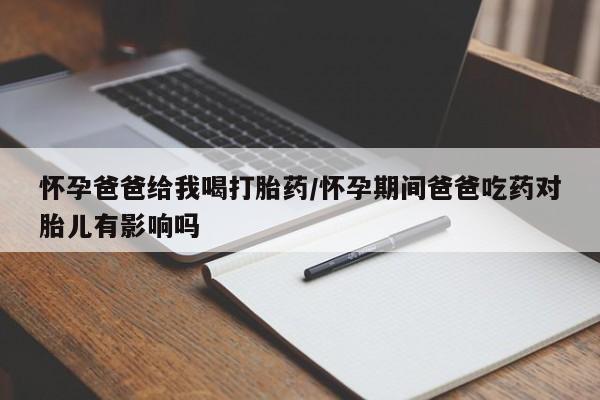 打胎药微信购买官方正品怀孕爸爸给我喝打胎药/怀孕期间爸爸吃药对胎儿有影响吗