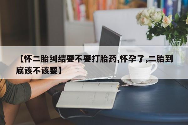 打胎药微信购买官方正品【怀二胎纠结要不要打胎药,怀孕了,二胎到底该不该要】