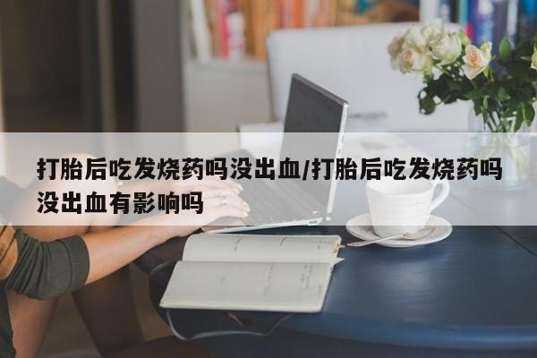 打胎药微信购买官方正品打胎后吃发烧药吗没出血/打胎后吃发烧药吗没出血有影响吗