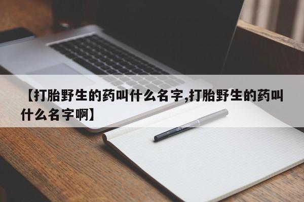 打胎药微信购买官方正品【打胎野生的药叫什么名字,打胎野生的药叫什么名字啊】