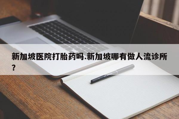 打胎药微信购买官方正品新加坡医院打胎药吗.新加坡哪有做人流诊所?