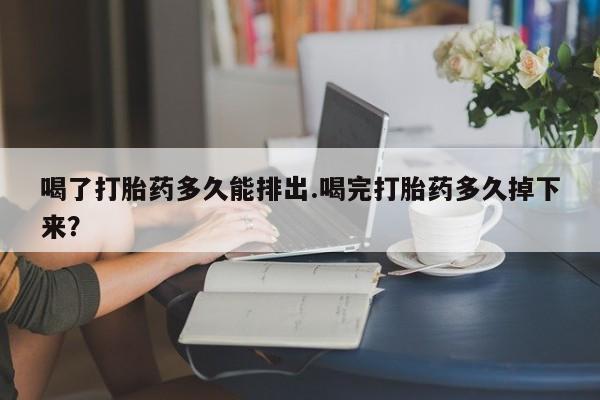 打胎药微信购买官方正品喝了打胎药多久能排出.喝完打胎药多久掉下来?