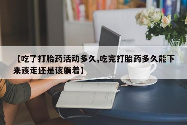 打胎药微信购买官方正品【吃了打胎药活动多久,吃完打胎药多久能下来该走还是该躺着】
